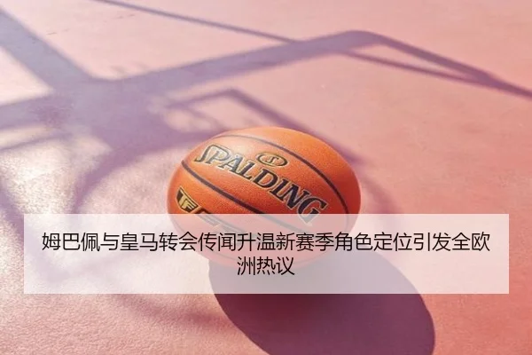 姆巴佩与皇马转会传闻升温新赛季角色定位引发全欧洲热议