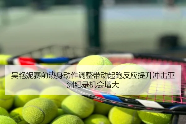 吴艳妮赛前热身动作调整带动起跑反应提升冲击亚洲纪录机会增大