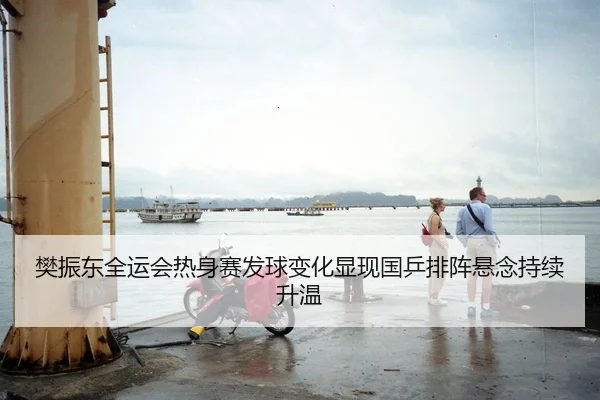 樊振东全运会热身赛发球变化显现国乒排阵悬念持续升温